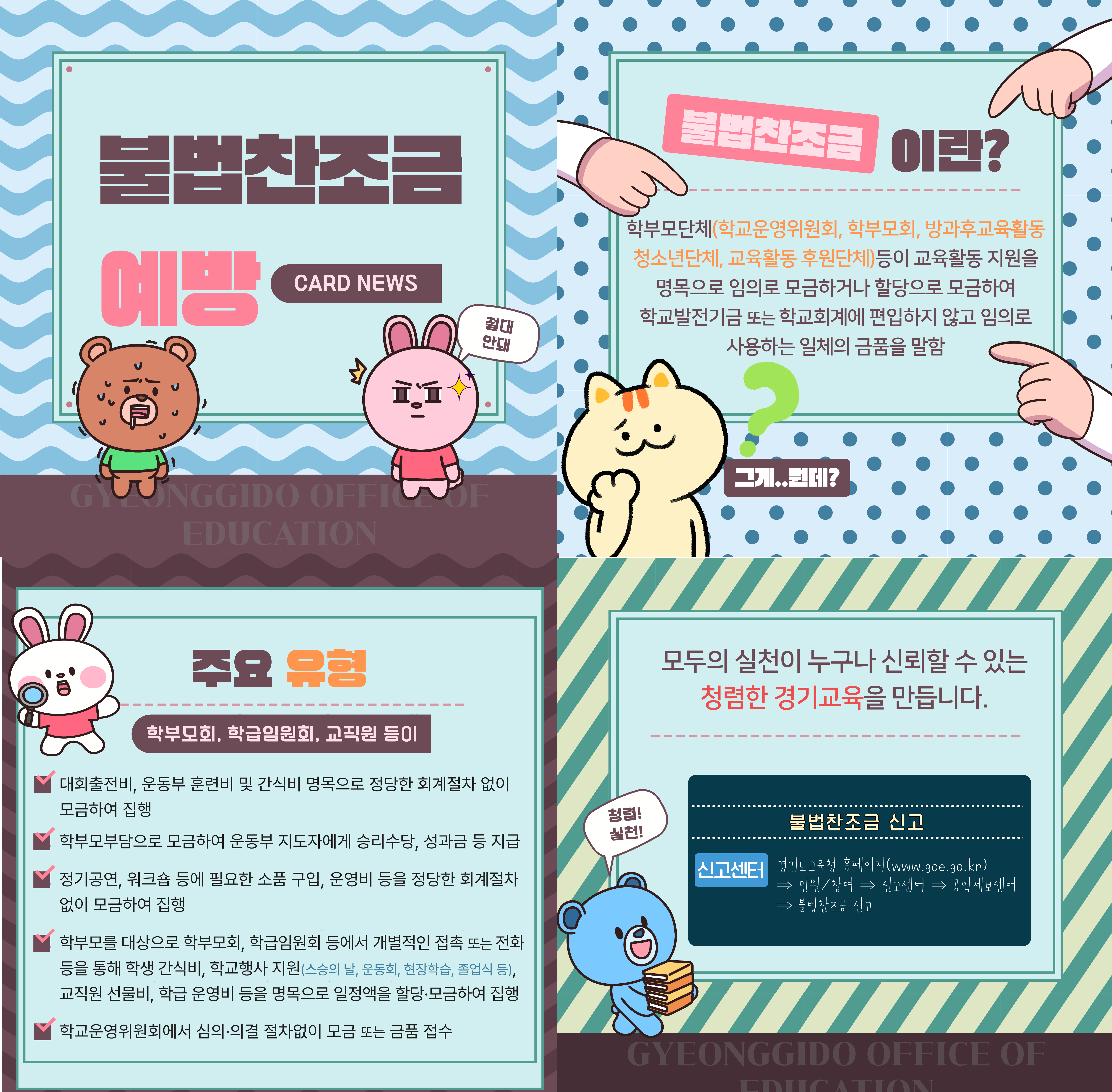 불법참조금 안내 카드 뉴스  제목: 불법참조금 이럴?  내용: - 학부모단체(학교운영위원회, 학부모회, 방과후교육활동, 청소년단체, 교육활동 후원단체) 등이 교육활동 지원을 명목으로 임의로 모금하거나 할당하여 모금하여 사용하는 일체의 금품을 말함  주요 사례: 1. 학부모회, 학급임원회, 교직원 등이 대회출전비, 운동부 훈련비 및 간식비 명목으로 정당한 회계절차 없이 모금하여 집행 2. 학부모부담으로 모금하여 운동부 지도자에게 승리수당, 성과금 등 지급 3. 정기공연, 워크숍 등에 필요한 소품 구입, 운영비 등을 정당한 회계절차 없이 모금하여 집행 4. 학부모를 대상으로 학부모회, 학급임원회 등에서 개별 접촉 또는 전화를 통해 학생 간식비, 학교행사 지원(체육대회, 운동회, 현장학습, 졸업식 등), 교직원 선물비, 학급 운영비 등을 명목으로 일정액을 할당·모금하여 집행  하단 문구: - 철렁! 불법참조금 신고 - 실천! 경기도교육청 (www.goe.go.kr) - 민원/참여 - 신고서비스 - 공익제보센터 - 모두의 실천이 누구나 신뢰할 수 있는 청렴한 경기교육을 만듭니다.