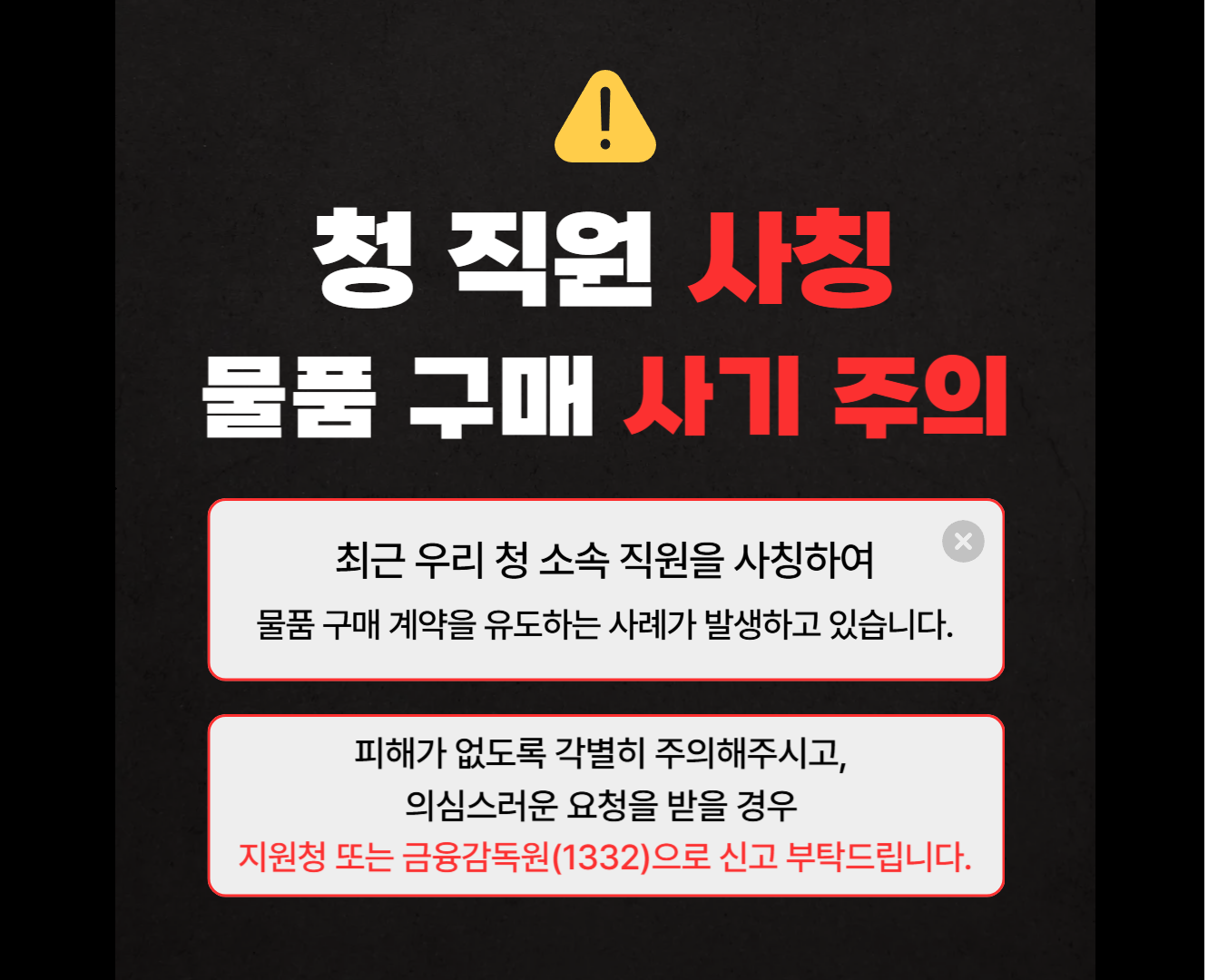 청 직원 사칭 물품 구매 사기 주의 최근 우리 청 소속 직원을 사칭하여 물품 구매 게약을 유도하는 사례가 발생하고 있습니다. 피해가 없도록 각별히 주의해주시고, 의심스러운 요청을 받을 경우 지원청 또는 금융감독원(1332)으로 신고 부탁드립니다.