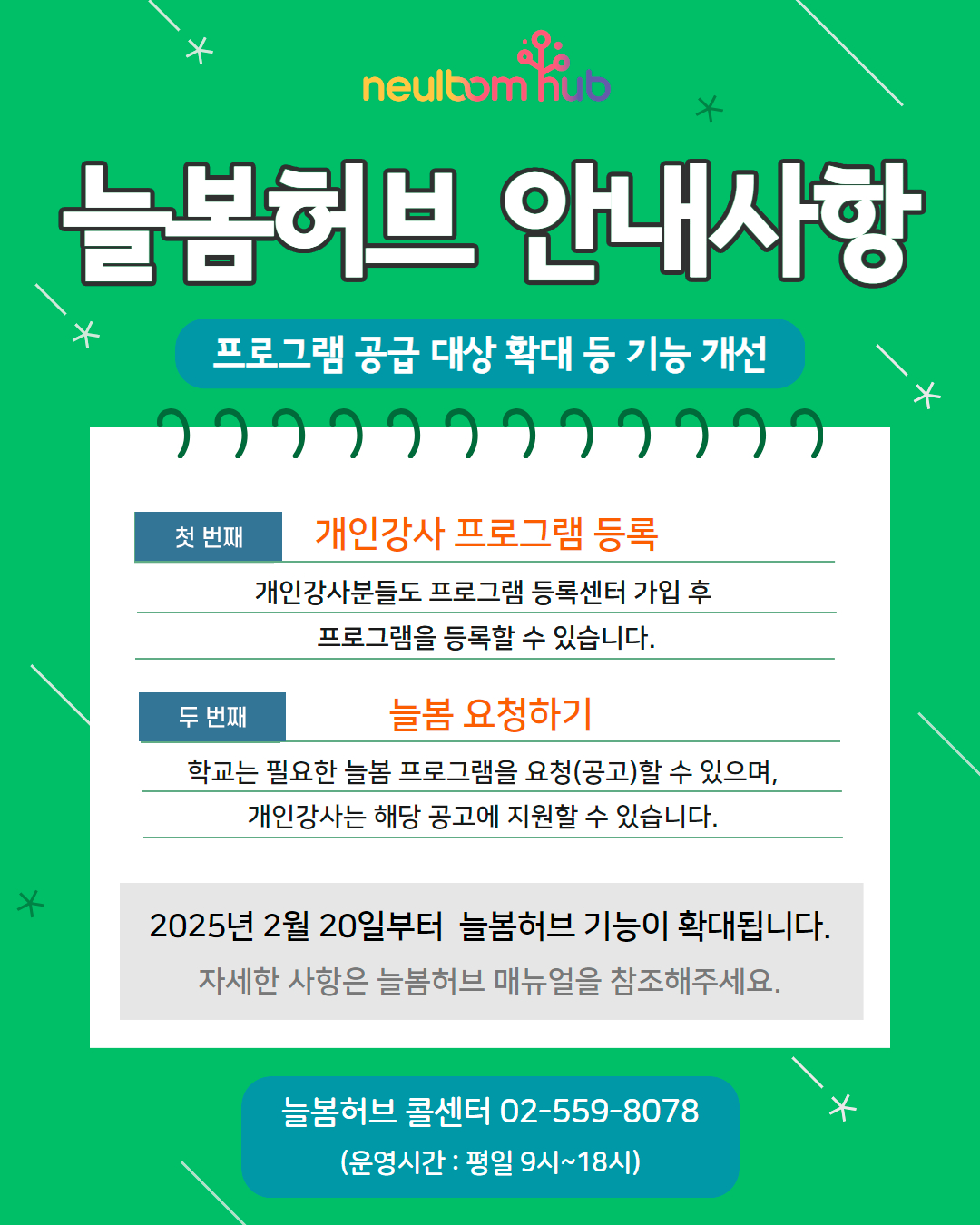 늘봄허브 안내사항 프로그램 공급 대상 확대 등 기능 개선  K  첫 번째  두 번째  개인강사 프로그램 등록 개인강사분들도 프로그램 등록센터 가입 후 프로그램을 등록할 수 있습니다.  늘봄 요청하기 학교는 필요한 늘봄 프로그램을 요청(공고)할 수 있으며, 개인강사는 해당 공고에 지원할 수 있습니다.  2025년 2월 20일부터 늘봄허브 기능이 확대됩니다. 자세한 사항은 늘봄허브 매뉴얼을 참조해주세요.늘봄허브 콜센터 02-559-8078 (운영시간 : 평일 9시~18시)