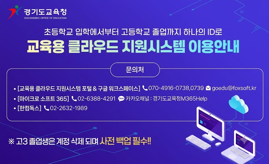 경기도교육청 로고 및 제목: 초등학교 입학부터 고등학교 졸업까지 하나의 ID로 교육용 클라우드 지원시스템 이용안내  문의처: - 교육용 클라우드 지원시스템 포털 & 구글 워크스페이스: 전화 070-4916-0738, 0739 / 이메일 goedu@foxsoft.kr - 마이크로소프트 365: 전화 02-6388-4291 / 카카오채널 '경기도교육청M365Help' - 한글과컴퓨터: 전화 02-2632-1989  ※ 고3 졸업생은 계정이 삭제되므로 사전 백업 필수!